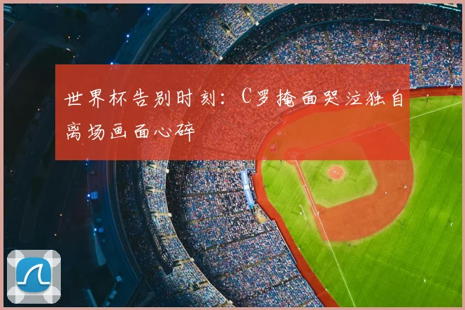 世界杯告别时刻:C罗掩面哭泣独自离场画面心碎