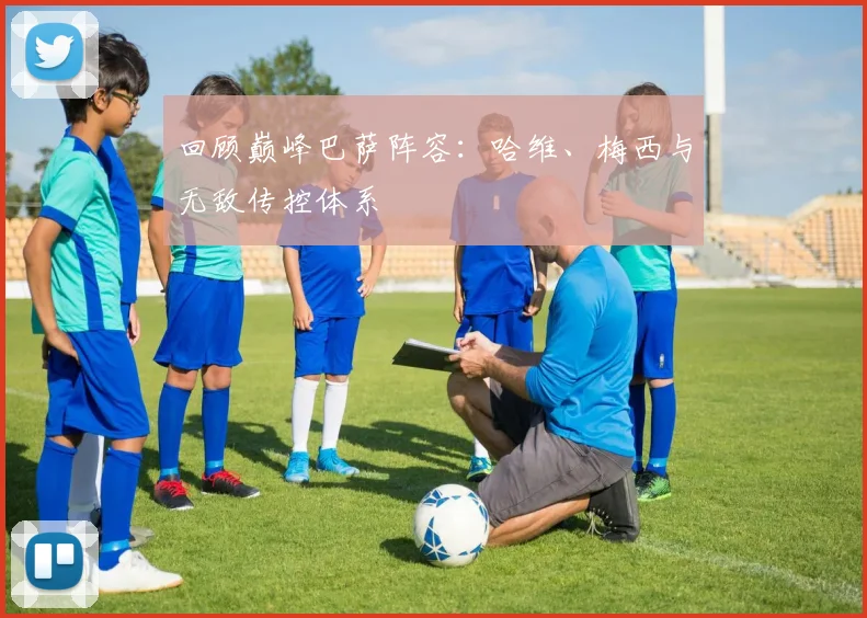 回顾巅峰巴萨阵容：哈维、梅西与无敌传控体系