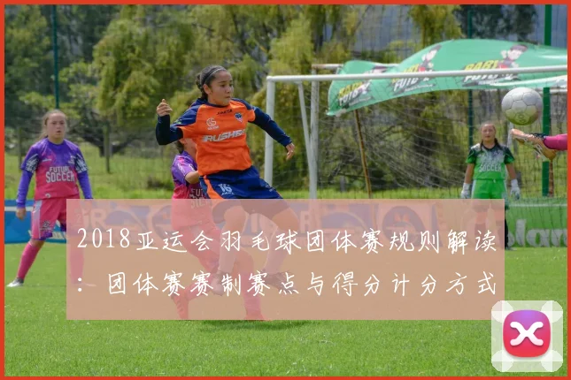 2018亚运会羽毛球团体赛规则解读：团体赛赛制赛点与得分计分方式变化