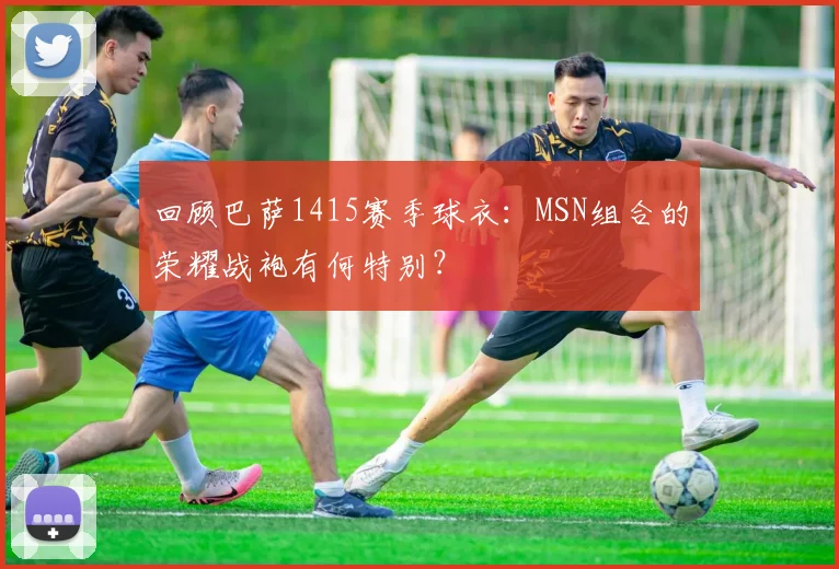 回顾巴萨1415赛季球衣：MSN组合的荣耀战袍有何特别？